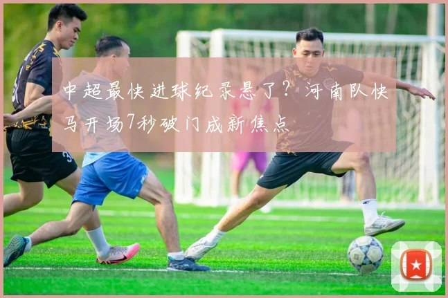 中超最快进球纪录悬了?河南队快马开场7秒破门成新焦点