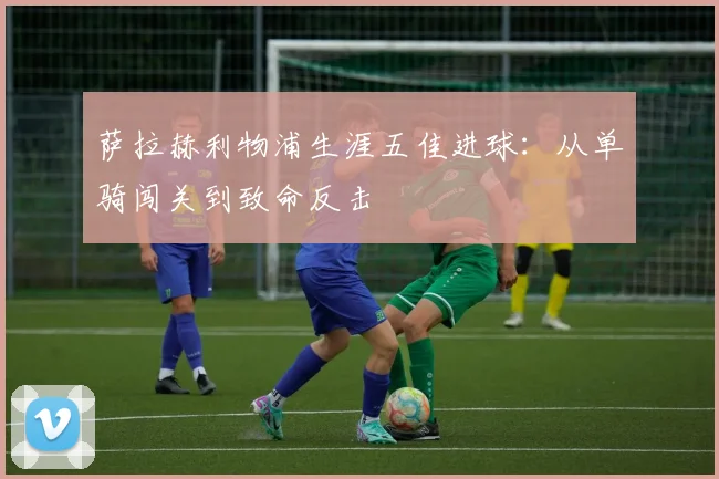 萨拉赫利物浦生涯五佳进球:从单骑闯关到致命反击