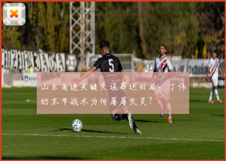 山东高速关键失误葬送好局,丁伟的末节战术为何屡屡失灵?