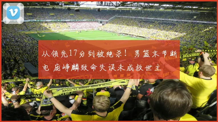 从领先17分到被绝杀！男篮末节断电 庞峥麟致命失误未成救世主