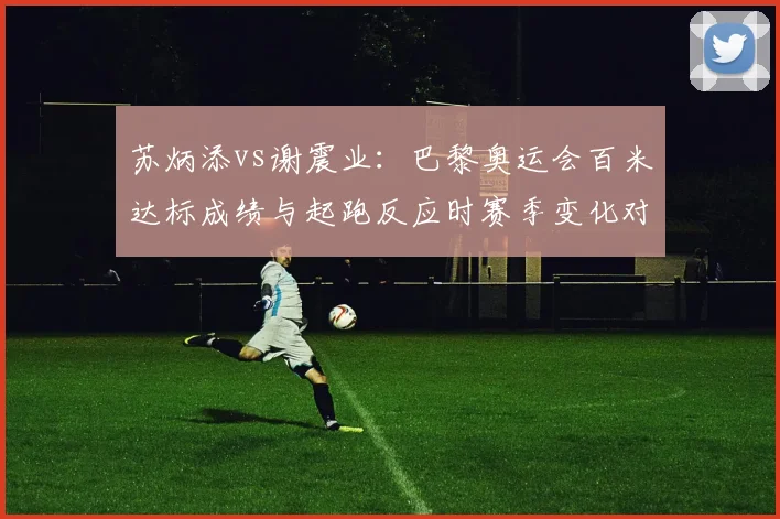 苏炳添vs谢震业:巴黎奥运会百米达标成绩与起跑反应时赛季变化对照