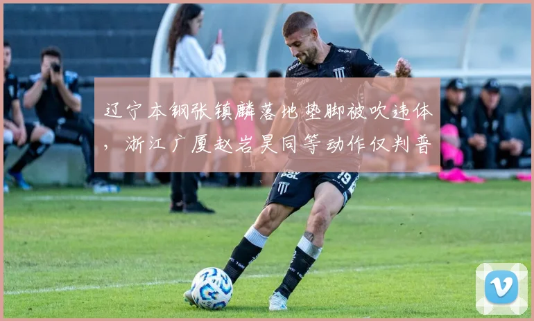 辽宁本钢张镇麟落地垫脚被吹违体,浙江广厦赵岩昊同等动作仅判普通犯规,双重标准引热议