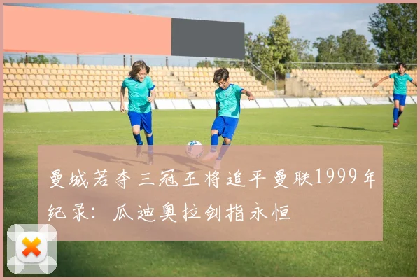 曼城若夺三冠王将追平曼联1999年纪录:瓜迪奥拉剑指永恒